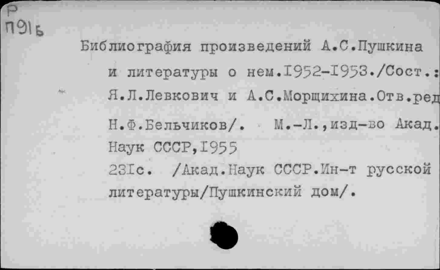 ﻿Библиография произведений А.С.Пушкина и литературы о нем.1952-1953«/0ост.: Я.Л.Левкович и А.С.Морщихина.Отв.ред
Н.Ф.Бельчиков/. М.-Л.,изд-во Акад.
Наук СССР,1955
231с. /Акад.Наук СССР.Ин-т русской литературы/Пушкинский дом/.